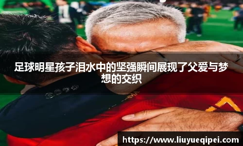 足球明星孩子泪水中的坚强瞬间展现了父爱与梦想的交织