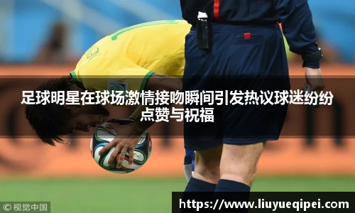 足球明星在球场激情接吻瞬间引发热议球迷纷纷点赞与祝福